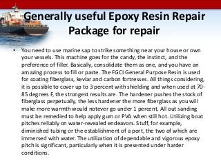 Generally useful Epoxy Resin Repair
Package for repair
• You need to use marine sap to strike something near your house or own
your vessels. This machine goes for the candy, the instinct, and the
preference of filler. Basically, consolidate them as one, and you have an
amazing process to fill or paste. The FGCI General Purpose Resin is used
for coating fiberglass, kevlar and carbon fortresses. All things considering,
it is possible to cover up to 3 percent with shielding and when used at 70-
85 degrees F, the strongest results are. The hardener pushes the stock of
fiberglass perpetually, the less hardener the more fiberglass as you will
make more warmth would notever go under 1 percent. All out sanding
must be remedied to help apply gum or PVA when still hot. Utilizing boat
pitches reliably on water-revealed endeavors. Stuff, for example,
diminished tubing or the establishment of a port, the two of which are
immersed with water. The utilization of dependable and vigorous epoxy
pitch is significant, particularly when it is presented under harder
conditions.
 