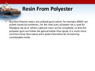 Resin From Polyester
• Sea Stick Polymer stains are oxidized gums which, for example, MEKP, are
pulled closely by hardeners. For the most part, polyester tar is used for
fiberglass lay-up or where a gelcoat cover can be completed, so that the
polyester gum can follow the gelcoat better than epoxy. It is much more
common sense than epoxy and a great alternative for envisioning
considerable molds.
 