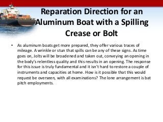 Reparation Direction for an
Aluminum Boat with a Spilling
Crease or Bolt
• As aluminum boats get more prepared, they offer various traces of
mileage. A wrinkle or stun that spills can be any of these signs. As time
goes on, Jolts will be broadened and taken out, conveying an opening in
the body's relentless quality and this results in an opening. The response
for this issue is truly fundamental and it isn't hard to restore a couple of
instruments and capacities at home. How is it possible that this would
request be overseen, with all examinations? The lone arrangement is bat
pitch employments.
 