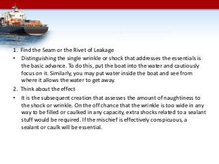 1. Find the Seam or the Rivet of Leakage
• Distinguishing the single wrinkle or shock that addresses the essentials is
the basic advance. To do this, put the boat into the water and cautiously
focus on it. Similarly, you may put water inside the boat and see from
where it allows the water to get away.
2. Think about the effect
• It is the subsequent creation that assesses the amount of naughtiness to
the shock or wrinkle. On the off chance that the wrinkle is too wide in any
way to be filled or caulked in any capacity, extra shocks related to a sealant
stuff would be required. If the mischief is effectively conspicuous, a
sealant or caulk will be essential.
 