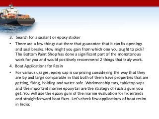 3. Search for a sealant or epoxy sticker
• There are a few things out there that guarantee that it can fix openings
and seal breaks. How might you gain from which one you ought to pick?
The Bottom Paint Shop has done a significant part of the monotonous
work for you and would positively recommend 2 things that truly work.
4. Boat Applications for Resin
• For various usages, epoxy sap is surprising considering the way that they
are by and large comparable in that both of them have properties that are
getting, fixing, holding and water-safe. Workmanship tars, tabletop saps
and the important marine epoxy tar are the strategy of such a gum you
get. You will use the epoxy gum of the marine evaluation for fix errands
and straightforward boat fixes. Let’s check few applications of boat resins
in India:
 