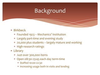 Background


Birkbeck
  Founded 1823 – Mechanics’ Institution
  Largely part-time and evening study
  20,000 plus students...