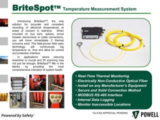 BriteSpotTMTemperature Measurement System        Introducing BriteSpotTM, the only solution for accurate and consistent recording of electrical temperatures at areas of concern in real-time.  When mounted on bus bars, splices, circuit breaker disconnects or cable connections, you will know immediately if thermal concerns exist. This field-proven fiber-optic technology will continuously log temperature vs. time and allow for control and protection interface.        In applications where reducing downtime is crucial and IR scanning may not just be enough, BriteSpotTM fills in the blanks by providing the most comprehensive indication of system health. ,[object Object]
