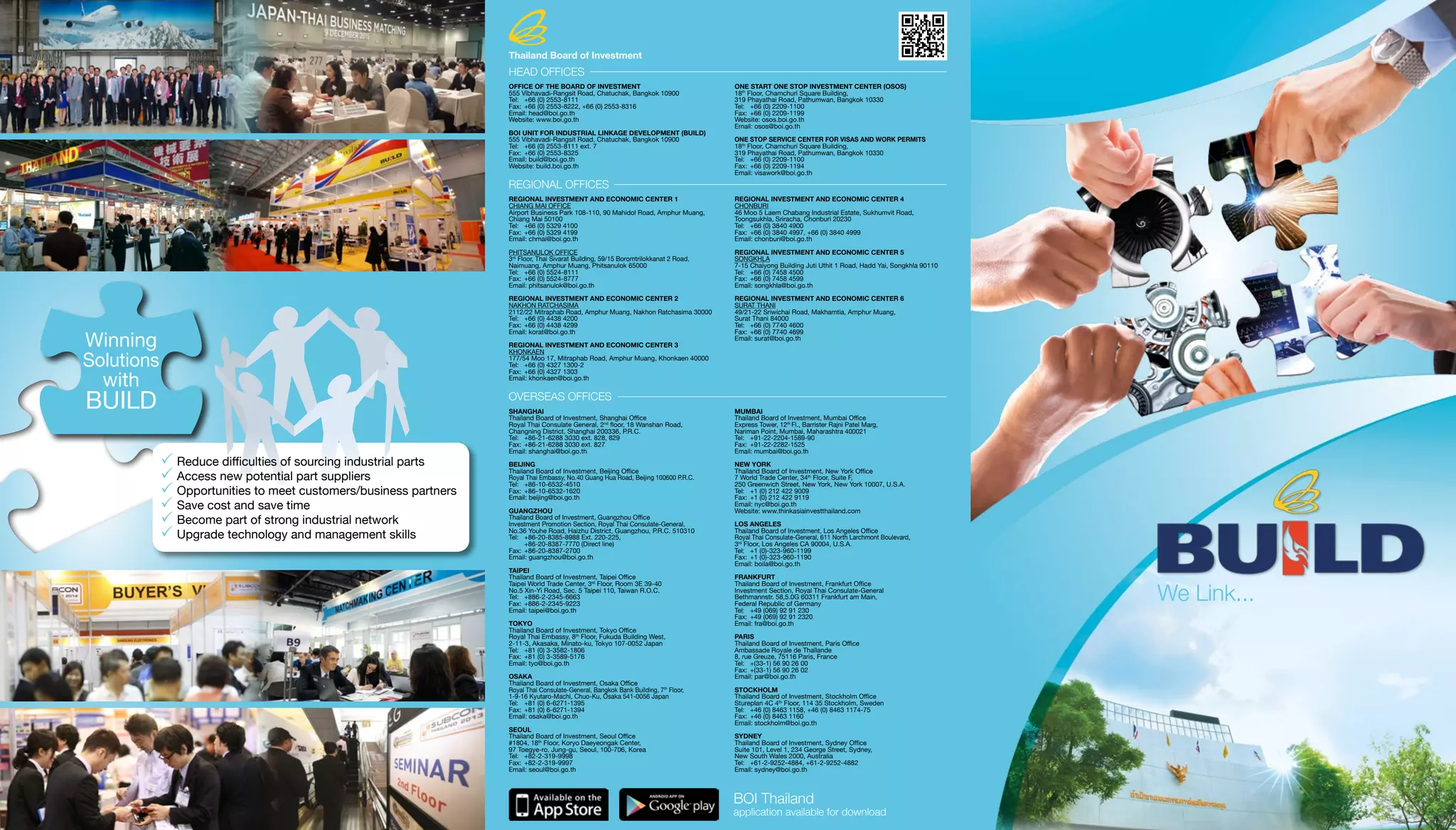 We Link...
BOI Thailand
application available for download
	Reduce difficulties of sourcing industrial parts
	Access new potential part suppliers
	Opportunities to meet customers/business partners
	Save cost and save time
	Become part of strong industrial network
	Upgrade technology and management skills
Winning
Solutions
with
BUILD
HEAD OFFICES
OFFICE OF THE BOARD OF INVESTMENT
555 Vibhavadi-Rangsit Road, Chatuchak, Bangkok 10900
Tel: 	 +66 (0) 2553-8111
Fax: 	+66 (0) 2553-8222, +66 (0) 2553-8316
Email: head@boi.go.th
Website: www.boi.go.th
BOI UNIT FOR INDUSTRIAL LINKAGE DEVELOPMENT (BUILD)
555 Vibhavadi-Rangsit Road, Chatuchak, Bangkok 10900
Tel: 	 +66 (0) 2553-8111 ext. 7
Fax: 	+66 (0) 2553-8325
Email: build@boi.go.th
Website: build.boi.go.th
ONE START ONE STOP INVESTMENT CENTER (OSOS)
18th
Floor, Chamchuri Square Building,
319 Phayathai Road, Pathumwan, Bangkok 10330
Tel: 	 +66 (0) 2209-1100
Fax: 	+66 (0) 2209-1199
Website: osos.boi.go.th
Email: osos@boi.go.th
ONE STOP SERVICE CENTER FOR VISAS AND WORK PERMITS
18th
Floor, Chamchuri Square Building,
319 Phayathai Road, Pathumwan, Bangkok 10330
Tel: 	 +66 (0) 2209-1100
Fax: 	+66 (0) 2209-1194
Email: visawork@boi.go.th
REGIONAL OFFICES
REGIONAL INVESTMENT AND ECONOMIC CENTER 1
CHIANG MAI OFFICE
Airport Business Park 108-110, 90 Mahidol Road, Amphur Muang,
Chiang Mai 50100
Tel: 	 +66 (0) 5329 4100
Fax: 	+66 (0) 5329 4199
Email: chmai@boi.go.th
PHITSANULOK OFFICE
3rd
Floor, Thai Sivarat Building, 59/15 Boromtrilokkanat 2 Road,
Naimuang, Amphur Muang, Phitsanulok 65000
Tel: 	 +66 (0) 5524-8111
Fax: 	+66 (0) 5524-8777
Email: phitsanulok@boi.go.th
REGIONAL INVESTMENT AND ECONOMIC CENTER 2
NAKHON RATCHASIMA
2112/22 Mitraphab Road, Amphur Muang, Nakhon Ratchasima 30000
Tel: 	 +66 (0) 4438 4200
Fax: 	+66 (0) 4438 4299
Email: korat@boi.go.th
REGIONAL INVESTMENT AND ECONOMIC CENTER 3
KHONKAEN
177/54 Moo 17, Mitraphab Road, Amphur Muang, Khonkaen 40000
Tel: 	 +66 (0) 4327 1300-2
Fax: 	+66 (0) 4327 1303
Email: khonkaen@boi.go.th
REGIONAL INVESTMENT AND ECONOMIC CENTER 4
CHONBURI
46 Moo 5 Laem Chabang Industrial Estate, Sukhumvit Road,
Toongsukhla, Sriracha, Chonburi 20230
Tel: 	 +66 (0) 3840 4900
Fax: 	+66 (0) 3840 4997, +66 (0) 3840 4999
Email: chonburi@boi.go.th
REGIONAL INVESTMENT AND ECONOMIC CENTER 5
SONGKHLA
7-15 Chaiyong Building Juti Uthit 1 Road, Hadd Yai, Songkhla 90110
Tel: 	 +66 (0) 7458 4500
Fax: 	+66 (0) 7458 4599
Email: songkhla@boi.go.th
REGIONAL INVESTMENT AND ECONOMIC CENTER 6
SURAT THANI
49/21-22 Sriwichai Road, Makhamtia, Amphur Muang,
Surat Thani 84000
Tel: 	 +66 (0) 7740 4600
Fax: 	+66 (0) 7740 4699
Email: surat@boi.go.th
OVERSEAS OFFICES
SHANGHAI
Thailand Board of Investment, Shanghai Office
Royal Thai Consulate General, 2nd
floor, 18 Wanshan Road,
Changning District, Shanghai 200336, P.R.C.
Tel:	 +86-21-6288 3030 ext. 828, 829
Fax:	+86-21-6288 3030 ext. 827
Email: shanghai@boi.go.th
BEIJING
Thailand Board of Investment, Beijing Office
Royal Thai Embassy, No.40 Guang Hua Road, Beijing 100600 P.R.C.
Tel: 	 +86-10-6532-4510
Fax: 	+86-10-6532-1620
Email: beijing@boi.go.th
GUANGZHOU
Thailand Board of Investment, Guangzhou Office
Investment Promotion Section, Royal Thai Consulate-General,
No.36 Youhe Road, Haizhu District, Guangzhou, P.R.C. 510310
Tel: 	 +86-20-8385-8988 Ext. 220-225,
	 +86-20-8387-7770 (Direct line)
Fax: 	+86-20-8387-2700
Email: guangzhou@boi.go.th
TAIPEI
Thailand Board of Investment, Taipei Office
Taipei World Trade Center, 3rd
Floor, Room 3E 39-40
No.5 Xin-Yi Road, Sec. 5 Taipei 110, Taiwan R.O.C.
Tel:	 +886-2-2345-6663
Fax:	+886-2-2345-9223
Email: taipei@boi.go.th
TOKYO
Thailand Board of Investment, Tokyo Office
Royal Thai Embassy, 8th
Floor, Fukuda Building West,
2-11-3, Akasaka, Minato-ku, Tokyo 107-0052 Japan
Tel:	 +81 (0) 3-3582-1806
Fax:	+81 (0) 3-3589-5176
Email: tyo@boi.go.th
OSAKA
Thailand Board of Investment, Osaka Office
Royal Thai Consulate-General, Bangkok Bank Building, 7th
Floor,
1-9-16 Kyutaro-Machi, Chuo-Ku, Osaka 541-0056 Japan
Tel:	 +81 (0) 6-6271-1395
Fax:	+81 (0) 6-6271-1394
Email: osaka@boi.go.th
SEOUL
Thailand Board of Investment, Seoul Office
#1804, 18th
Floor, Koryo Daeyeongak Center,
97 Toegye-ro, Jung-gu, Seoul, 100-706, Korea
Tel:	 +82-2-319-9998
Fax:	+82-2-319-9997
Email: seoul@boi.go.th
MUMBAI
Thailand Board of Investment, Mumbai Office
Express Tower, 12th
Fl., Barrister Rajni Patel Marg,
Nariman Point, Mumbai, Maharashtra 400021
Tel: 	 +91-22-2204-1589-90
Fax: 	+91-22-2282-1525
Email: mumbai@boi.go.th
NEW YORK
Thailand Board of Investment, New York Office
7 World Trade Center, 34th
Floor, Suite F,
250 Greenwich Street, New York, New York 10007, U.S.A.
Tel: 	 +1 (0) 212 422 9009
Fax: 	+1 (0) 212 422 9119
Email: nyc@boi.go.th
Website: www.thinkasiainvestthailand.com
LOS ANGELES
Thailand Board of Investment, Los Angeles Office
Royal Thai Consulate-General, 611 North Larchmont Boulevard,
3rd
Floor, Los Angeles CA 90004, U.S.A.
Tel: 	 +1 (0)-323-960-1199
Fax: 	+1 (0)-323-960-1190
Email: boila@boi.go.th
FRANKFURT
Thailand Board of Investment, Frankfurt Office
Investment Section, Royal Thai Consulate-General
Bethmannstr. 58,5.0G 60311 Frankfurt am Main,
Federal Republic of Germany
Tel: 	 +49 (069) 92 91 230
Fax: 	+49 (069) 92 91 2320
Email: fra@boi.go.th
PARIS
Thailand Board of Investment, Paris Office
Ambassade Royale de Thaïlande
8, rue Greuze, 75116 Paris, France
Tel: 	 +(33-1) 56 90 26 00
Fax: 	+(33-1) 56 90 26 02
Email: par@boi.go.th
STOCKHOLM
Thailand Board of Investment, Stockholm Office
Stureplan 4C 4th
Floor, 114 35 Stockholm, Sweden
Tel:	 +46 (0) 8463 1158, +46 (0) 8463 1174-75
Fax:	+46 (0) 8463 1160
Email: stockholm@boi.go.th
SYDNEY
Thailand Board of Investment, Sydney Office
Suite 101, Level 1, 234 George Street, Sydney,
New South Wales 2000, Australia
Tel: 	 +61-2-9252-4884, +61-2-9252-4882
Email: sydney@boi.go.th
Thailand Board of Investment
 