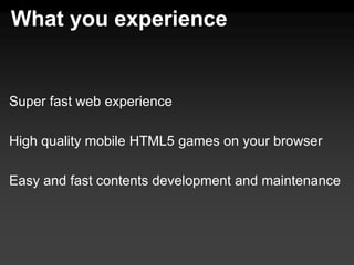 What you experience


Super fast web experience

High quality mobile HTML5 games on your browser

Easy and fast contents development and maintenance
 