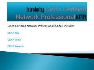 Cisco Certified Network Professional (CCNP) includes:

CCNP R&S

CCNP Voice

CCNP Security
 