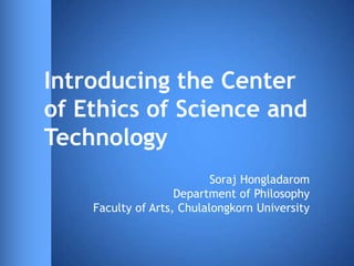 Introducing the Center
of Ethics of Science and
Technology
                           Soraj Hongladarom
                    Department of Philosophy
    Faculty of Arts, Chulalongkorn University
 