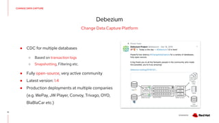 V0000000
CHANGE DATA CAPTURE
Debezium
12
Change Data Capture Platform
● CDC for multiple databases
○ Based on transaction logs
○ Snapshotting, Filtering etc.
● Fully open-source, very active community
● Latest version: 1.4
● Production deployments at multiple companies
(e.g. WePay, JW Player, Convoy, Trivago, OYO,
BlaBlaCar etc.)
 