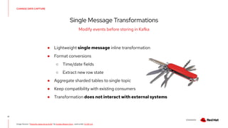 V0000000
CHANGE DATA CAPTURE
Single Message Transformations
17
Modify events before storing in Kafka
Image Source: “Penknife, Swiss Army Knife” by Emilian Robert Vicol , used under CC BY 2.0
● Lightweight single message inline transformation
● Format conversions
○ Time/date fields
○ Extract new row state
● Aggregate sharded tables to single topic
● Keep compatibility with existing consumers
● Transformation does not interact with external systems
 