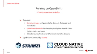 V0000000
CHANGE DATA CAPTURE
Running on OpenShift
41
Cloud-native Apache Kafka
Source:
● Provides:
○ Container images for Apache Kafka, Connect, Zookeeper and
MirrorMaker
○ Kubernetes Operators for managing/configuring Apache Kafka
clusters, topics and users
○ Kafka Consumer, Producer and Admin clients, Kafka Streams
● Upstream Community: Strimzi
 