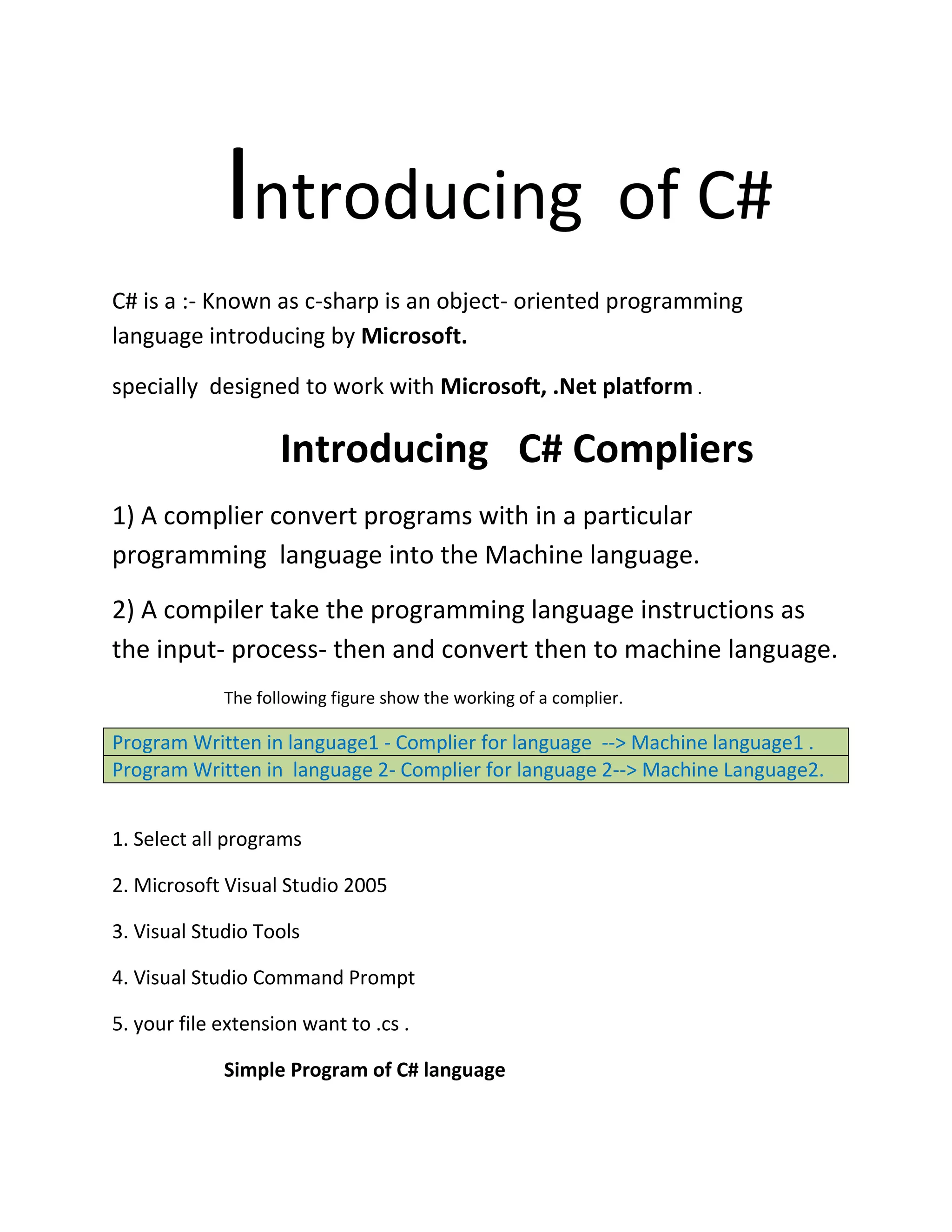 Introducing of C#
C# is a :- Known as c-sharp is an object- oriented programming
language introducing by Microsoft.
specially designed to work with Microsoft, .Net platform .
Introducing C# Compliers
1) A complier convert programs with in a particular
programming language into the Machine language.
2) A compiler take the programming language instructions as
the input- process- then and convert then to machine language.
The following figure show the working of a complier.
Program Written in language1 - Complier for language --> Machine language1 .
Program Written in language 2- Complier for language 2--> Machine Language2.
1. Select all programs
2. Microsoft Visual Studio 2005
3. Visual Studio Tools
4. Visual Studio Command Prompt
5. your file extension want to .cs .
Simple Program of C# language
 