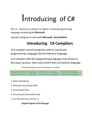 Introducing of C#
C# is a :- Known as c-sharp is an object- oriented programming
language introducing by Microsoft.
specially designed to work with Microsoft, .Net platform .
Introducing C# Compliers
1) A complier convert programs with in a particular
programming language into the Machine language.
2) A compiler take the programming language instructions as
the input- process- then and convert then to machine language.
The following figure show the working of a complier.
Program Written in language1 - Complier for language --> Machine language1 .
Program Written in language 2- Complier for language 2--> Machine Language2.
1. Select all programs
2. Microsoft Visual Studio 2005
3. Visual Studio Tools
4. Visual Studio Command Prompt
5. your file extension want to .cs .
Simple Program of C# language
 
