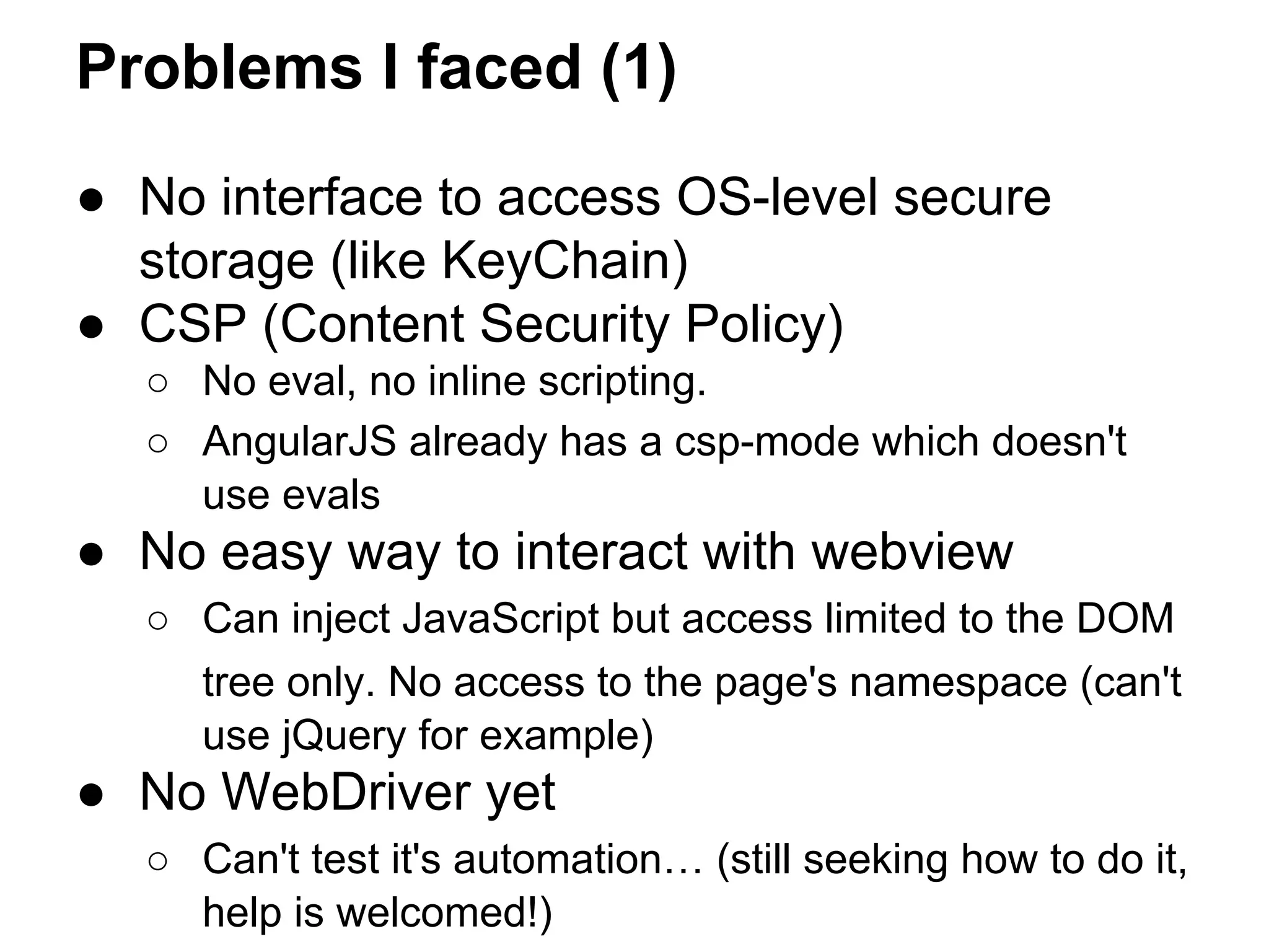 Problems I faced (1) 
● No interface to access OS-level secure 
storage (like KeyChain) 
● CSP (Content Security Policy) 
○ No eval, no inline scripting. 
○ AngularJS already has a csp-mode which doesn't 
use evals 
● No easy way to interact with webview 
○ Can inject JavaScript but access limited to the DOM 
tree only. No access to the page's namespace (can't 
use jQuery for example) 
● No WebDriver yet 
○ Can't test it's automation… (still seeking how to do it, 
help is welcomed!) 
 