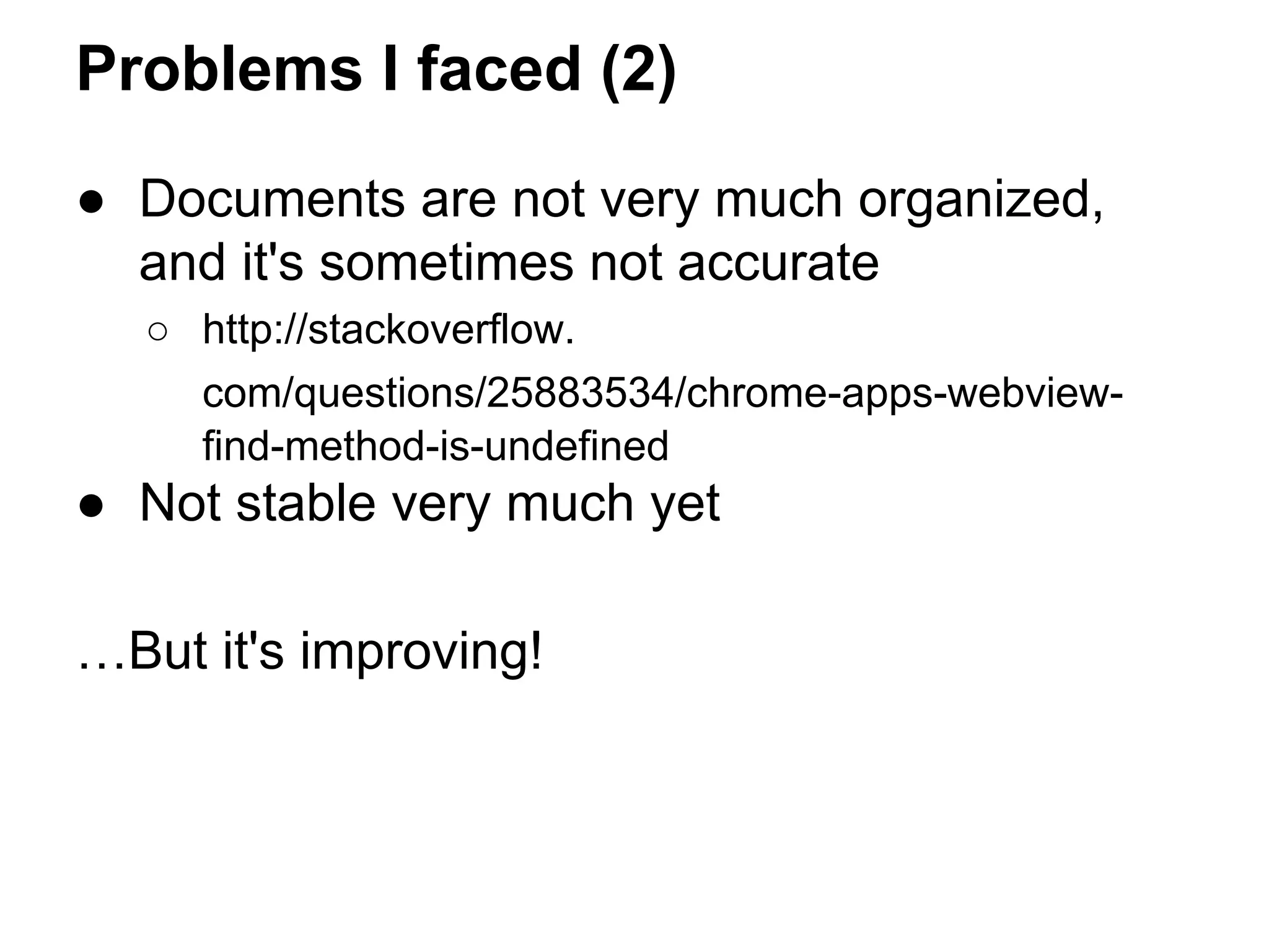 Problems I faced (2) 
● Documents are not very much organized, 
and it's sometimes not accurate 
○ http://stackoverflow. 
com/questions/25883534/chrome-apps-webview-find- 
method-is-undefined 
● Not stable very much yet 
…But it's improving! 
 