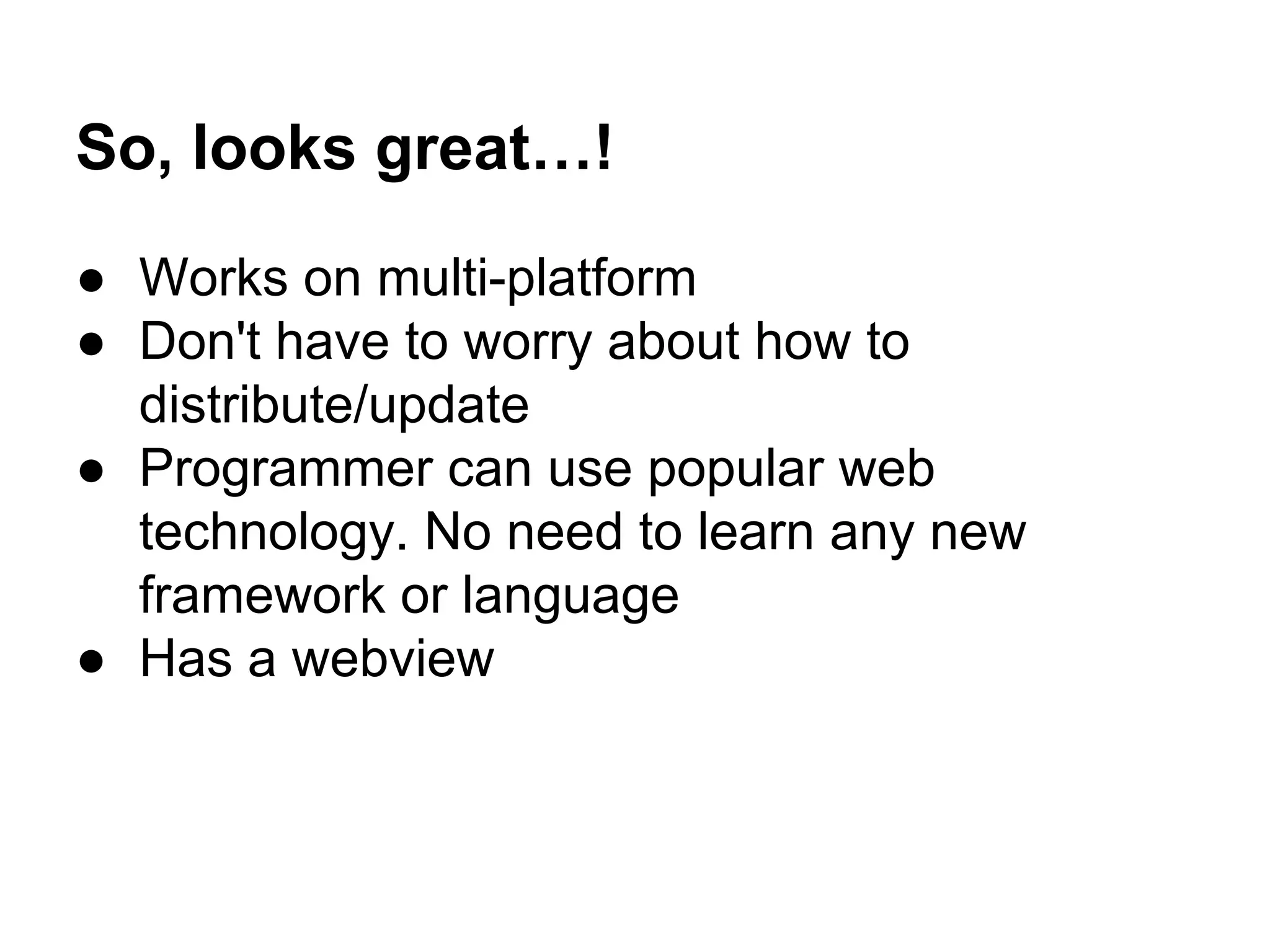 So, looks great…! 
● Works on multi-platform 
● Don't have to worry about how to 
distribute/update 
● Programmer can use popular web 
technology. No need to learn any new 
framework or language 
● Has a webview 
 