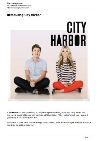The Underground
Your Alternative Christian Voice
http://theundergroundsite.com
Introducing City Harbor
City Harbor is a duo comprised of singer/songwriters Robby Earle and Molly Reed. The
duo isn't a household name yet, but their self-titled debut, "City Harbor" which was released
yesterday, is set to change all that.
I was able to listen to an advanced copy of the album, and can’t wait for you to listen as well as
the duo's music is so beautiful.
1 / 4
 