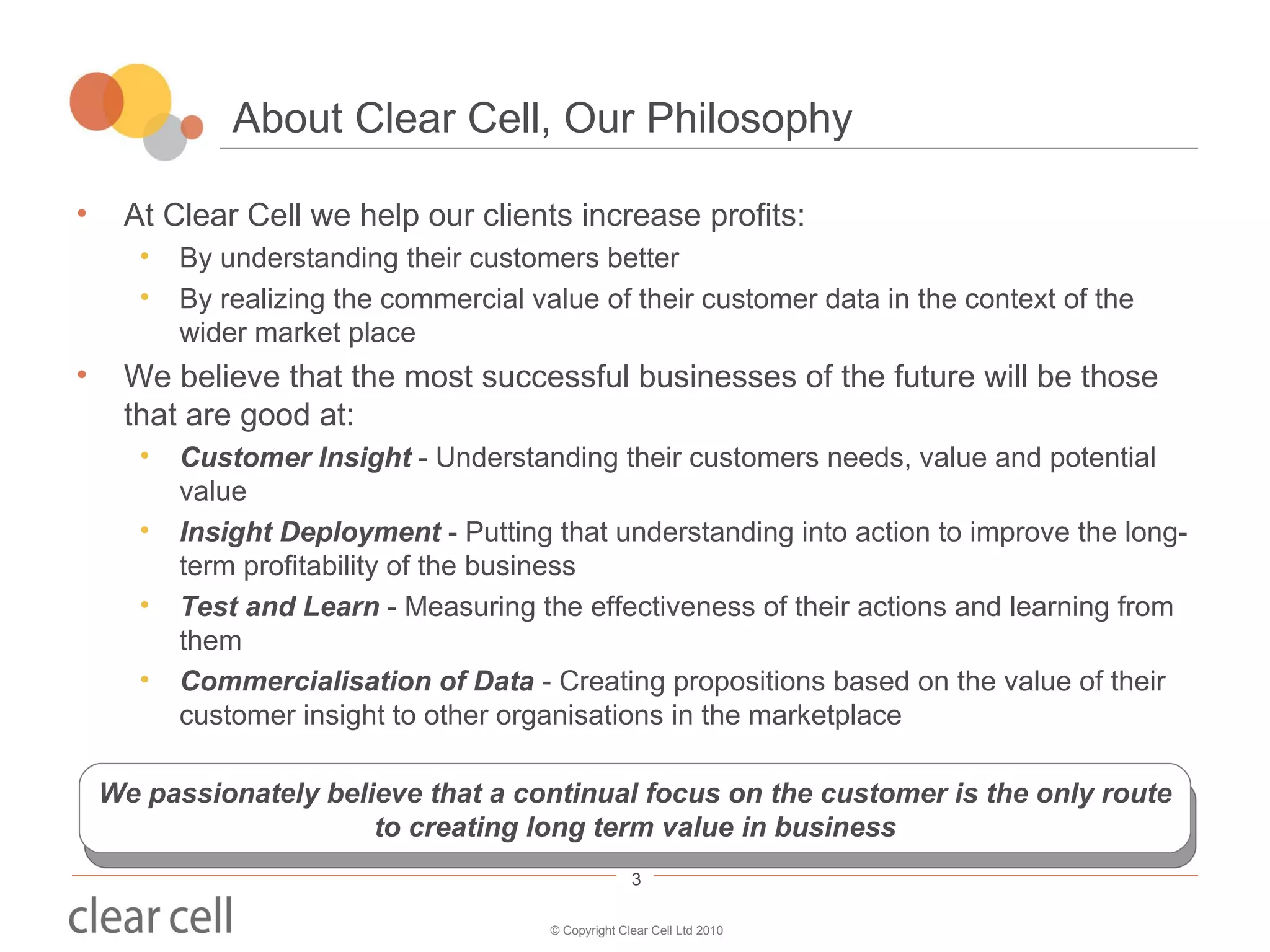 About Clear Cell, Our Philosophy At Clear Cell we help our clients increase profits: By understanding their customers better By realizing the commercial value of their customer data in the context of the wider market place We believe that the most successful businesses of the future will be those that are good at: Customer Insight  - Understanding their customers needs, value and potential value Insight Deployment  - Putting that understanding into action to improve the long-term profitability of the business Test and Learn  - Measuring the effectiveness of their actions and learning from them Commercialisation of Data  - Creating propositions based on the value of their customer insight to other organisations in the marketplace We passionately believe that a continual focus on the customer is the only route to creating long term value in business 