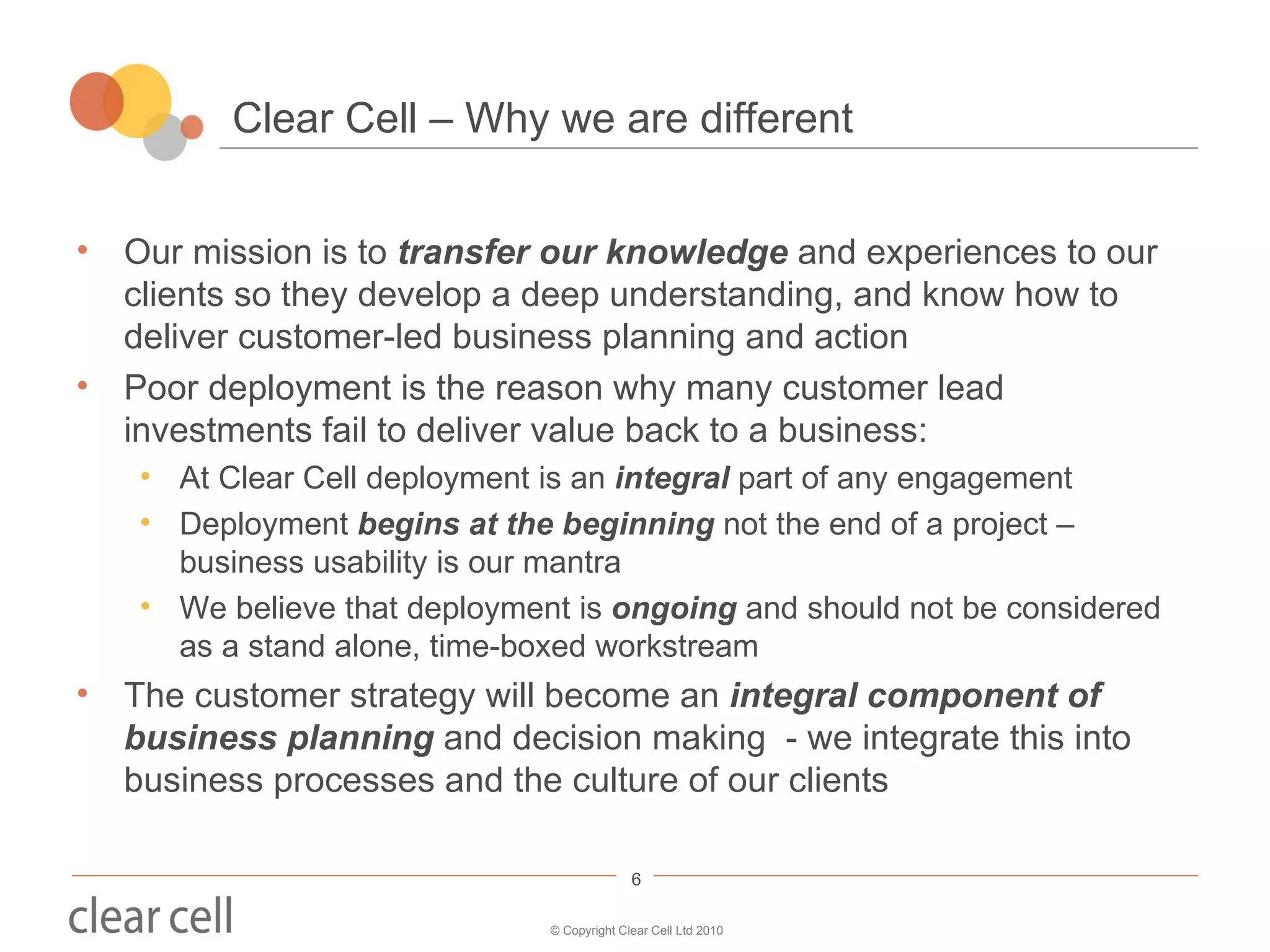 Clear Cell – Why we are different Our mission is to  transfer our knowledge  and experiences to our clients so they develop a deep understanding, and know how to deliver customer-led business planning and action Poor deployment is the reason why many customer lead investments fail to deliver value back to a business: At Clear Cell deployment is an  integral  part of any engagement Deployment  begins at the beginning  not the end of a project – business usability is our mantra We believe that deployment is  ongoing  and should not be considered as a stand alone, time-boxed workstream The customer strategy will become an  integral component of business planning  and decision making  - we integrate this into business processes and the culture of our clients 