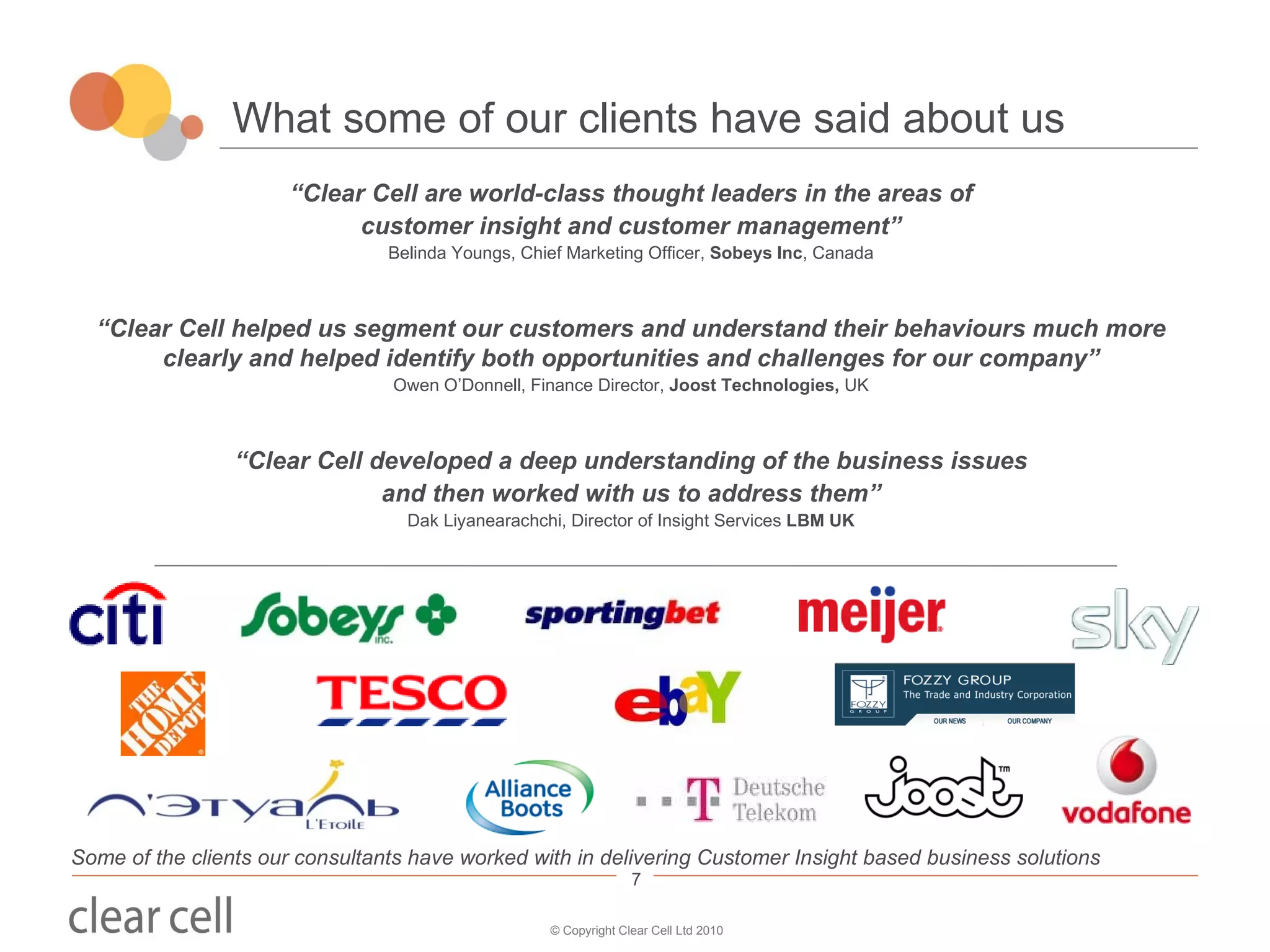 What some of our clients have said about us “ Clear Cell are world-class thought leaders in the areas of customer insight and customer management” Belinda Youngs, Chief Marketing Officer,  Sobeys Inc , Canada “ Clear Cell helped us segment our customers and understand their behaviours much more clearly and helped identify both opportunities and challenges for our company” Owen O’Donnell, Finance Director,  Joost Technologies,  UK “ Clear Cell developed a deep understanding of the business issues and then worked with us to address them” Dak Liyanearachchi, Director of Insight Services  LBM UK Some of the clients our consultants have worked with in delivering Customer Insight based business solutions 