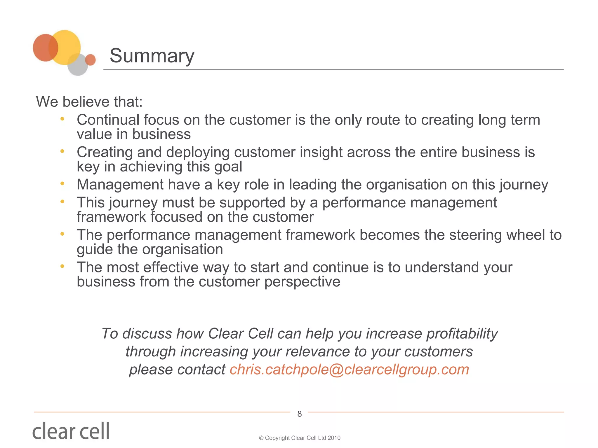 Summary We believe that: Continual focus on the customer is the only route to creating long term value in business Creating and deploying customer insight across the entire business is key in achieving this goal Management have a key role in leading the organisation on this journey This journey must be supported by a performance management framework focused on the customer The performance management framework becomes the steering wheel to guide the organisation The most effective way to start and continue is to understand your business from the customer perspective To discuss how Clear Cell can help you  increase profitability through increasing your relevance to your customers please contact  [email_address] 