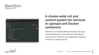 © 2015 Cisco and/or its affiliates. All rights reserved. Cisco PublicPresentation ID
Marathon
What is it?
1
0
A cluster-wide init and
control system for services
in cgroups and Docker
containers
Marathon is an Apache Mesos framework for long-
running applications. Given that you have Mesos
running as the kernel for your datacenter, Marathon
is the init or upstart daemon.
 