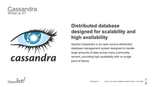 © 2015 Cisco and/or its affiliates. All rights reserved. Cisco PublicPresentation ID
Cassandra
What is it?
Distributed database
designed for scalability and
high availability
Apache Cassandra is an open source distributed
database management system designed to handle
large amounts of data across many commodity
servers, providing high availability with no single
point of failure.
1
2
 