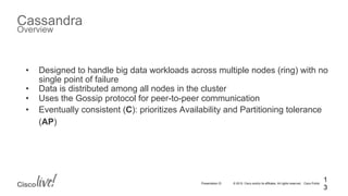 © 2015 Cisco and/or its affiliates. All rights reserved. Cisco PublicPresentation ID
Cassandra
Overview
1
3
•  Designed to handle big data workloads across multiple nodes (ring) with no
single point of failure
•  Data is distributed among all nodes in the cluster
•  Uses the Gossip protocol for peer-to-peer communication
•  Eventually consistent (C): prioritizes Availability and Partitioning tolerance
(AP)
 