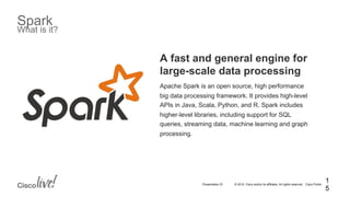 © 2015 Cisco and/or its affiliates. All rights reserved. Cisco PublicPresentation ID
Spark
What is it?
A fast and general engine for
large-scale data processing
Apache Spark is an open source, high performance
big data processing framework. It provides high-level
APIs in Java, Scala, Python, and R. Spark includes
higher-level libraries, including support for SQL
queries, streaming data, machine learning and graph
processing.
1
5
 