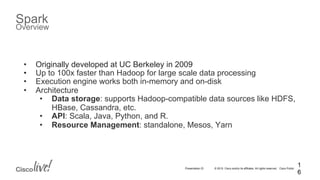 © 2015 Cisco and/or its affiliates. All rights reserved. Cisco PublicPresentation ID
Spark
Overview
1
6
•  Originally developed at UC Berkeley in 2009
•  Up to 100x faster than Hadoop for large scale data processing
•  Execution engine works both in-memory and on-disk
•  Architecture
•  Data storage: supports Hadoop-compatible data sources like HDFS,
HBase, Cassandra, etc.
•  API: Scala, Java, Python, and R.
•  Resource Management: standalone, Mesos, Yarn
 
