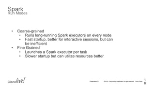 © 2015 Cisco and/or its affiliates. All rights reserved. Cisco PublicPresentation ID
Spark
Run Modes
1
8
•  Coarse-grained
•  Runs long-running Spark executors on every node
•  Fast startup, better for interactive sessions, but can
be inefficient
•  Fine Grained
•  Launches a Spark executor per task
•  Slower startup but can utilize resources better
 