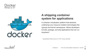 © 2015 Cisco and/or its affiliates. All rights reserved. Cisco PublicPresentation ID
Docker
What is it?
A shipping container
system for applications
A container virtualization platform that abstracts
underlying Linux resource isolation technologies like
cgroups and kernel namespaces. Allows developers
to build, package, and ship applications that can run
anywhere*.
*anywhere that runs a 3.10+ Linux kernel
1
9
 