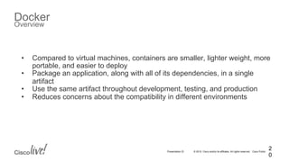 © 2015 Cisco and/or its affiliates. All rights reserved. Cisco PublicPresentation ID
Docker
Overview
2
0
•  Compared to virtual machines, containers are smaller, lighter weight, more
portable, and easier to deploy
•  Package an application, along with all of its dependencies, in a single
artifact
•  Use the same artifact throughout development, testing, and production
•  Reduces concerns about the compatibility in different environments
 
