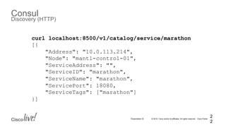 © 2015 Cisco and/or its affiliates. All rights reserved. Cisco PublicPresentation ID
Consul
Discovery (HTTP)
2
2
curl localhost:8500/v1/catalog/service/marathon
[{
"Address": "10.0.113.214",
"Node": "mantl-control-01",
"ServiceAddress": "",
"ServiceID": "marathon",
"ServiceName": "marathon",
"ServicePort": 18080,
"ServiceTags": ["marathon"]
}]
 