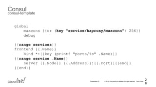© 2015 Cisco and/or its affiliates. All rights reserved. Cisco PublicPresentation ID
Consul
consul-template
2
6
global
maxconn {{or (key "service/haproxy/maxconn") 256}}
debug
{{range services}}
frontend {{.Name}}
bind *:{{key (printf "ports/%s" .Name)}}
{{range service .Name}}
server {{.Node}} {{.Address}}:{{.Port}}{{end}}
{{end}}
 