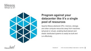 © 2015 Cisco and/or its affiliates. All rights reserved. Cisco PublicPresentation ID
Mesos
What is it?
Program against your
datacenter like it’s a single
pool of resources
Apache Mesos abstracts CPU, memory, storage,
and other compute resources away from machines
(physical or virtual), enabling fault-tolerant and
elastic distributed systems to easily be built and
run effectively.
5
 