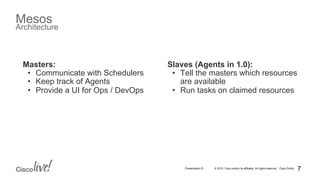 © 2015 Cisco and/or its affiliates. All rights reserved. Cisco PublicPresentation ID
Mesos
Architecture
Slaves (Agents in 1.0):
•  Tell the masters which resources
are available
•  Run tasks on claimed resources
7
Masters:
•  Communicate with Schedulers
•  Keep track of Agents
•  Provide a UI for Ops / DevOps
 