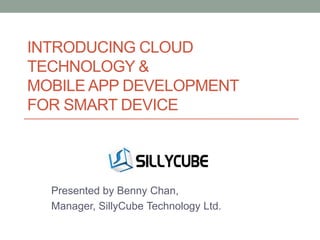 INTRODUCING CLOUD
TECHNOLOGY &
MOBILE APP DEVELOPMENT
FOR SMART DEVICE

Presented by Benny Chan,
Manager, SillyCube Technology Ltd.

 