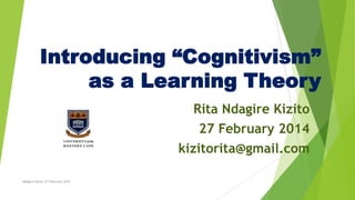 Introducing “Cognitivism”
as a Learning Theory
Rita Ndagire Kizito
27 February 2014
kizitorita@gmail.com
Ndagire Kizito 27 February 2014

 