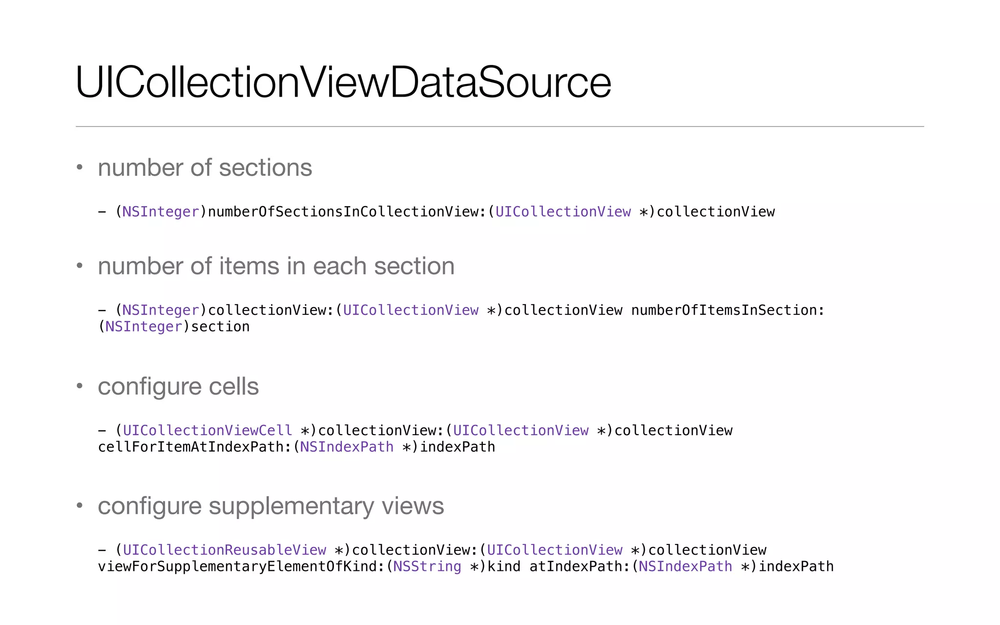 UICollectionViewDataSource
• number of sections
- (NSInteger)numberOfSectionsInCollectionView:(UICollectionView *)collectionView
• number of items in each section
- (NSInteger)collectionView:(UICollectionView *)collectionView numberOfItemsInSection:
(NSInteger)section
• conﬁgure cells
- (UICollectionViewCell *)collectionView:(UICollectionView *)collectionView
cellForItemAtIndexPath:(NSIndexPath *)indexPath
• conﬁgure supplementary views
- (UICollectionReusableView *)collectionView:(UICollectionView *)collectionView
viewForSupplementaryElementOfKind:(NSString *)kind atIndexPath:(NSIndexPath *)indexPath
 