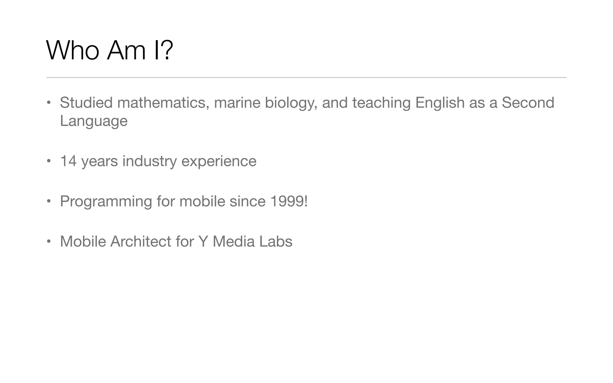 Who Am I?
• Studied mathematics, marine biology, and teaching English as a Second
Language
• 14 years industry experience
• Programming for mobile since 1999!
• Mobile Architect for Y Media Labs
 