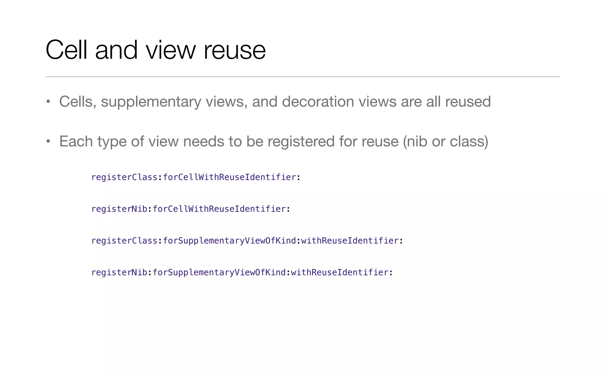 Cell and view reuse
• Cells, supplementary views, and decoration views are all reused
• Each type of view needs to be registered for reuse (nib or class)
registerClass:forCellWithReuseIdentifier:
registerNib:forCellWithReuseIdentifier:
registerClass:forSupplementaryViewOfKind:withReuseIdentifier:
registerNib:forSupplementaryViewOfKind:withReuseIdentifier:
 