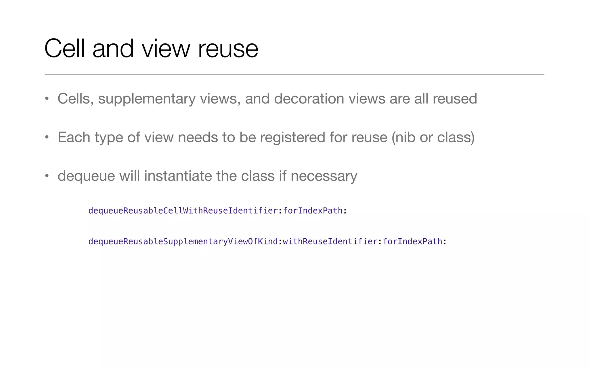 Cell and view reuse
• Cells, supplementary views, and decoration views are all reused
• Each type of view needs to be registered for reuse (nib or class)
• dequeue will instantiate the class if necessary
dequeueReusableCellWithReuseIdentifier:forIndexPath:
dequeueReusableSupplementaryViewOfKind:withReuseIdentifier:forIndexPath:
 