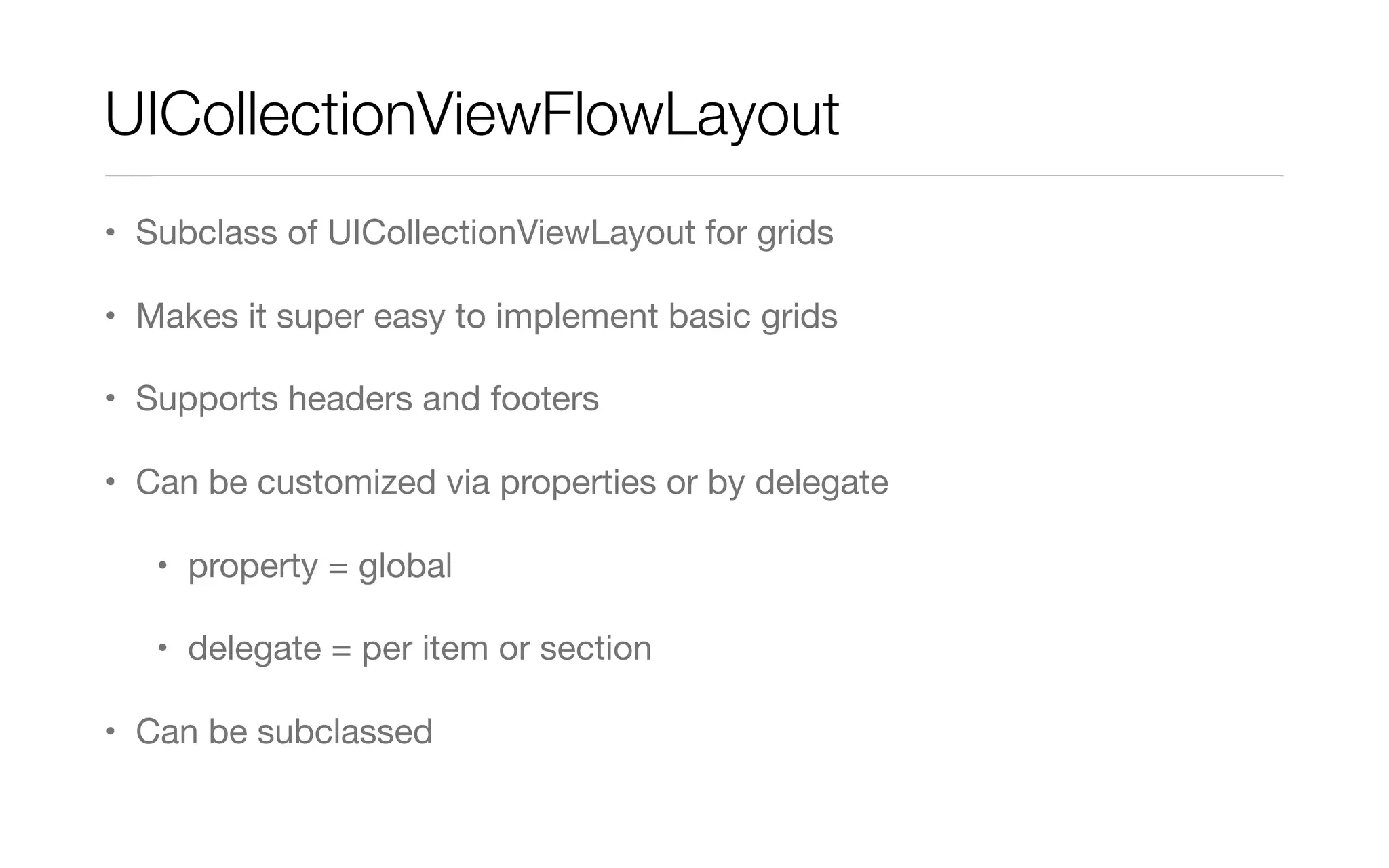 UICollectionViewFlowLayout
• Subclass of UICollectionViewLayout for grids
• Makes it super easy to implement basic grids
• Supports headers and footers
• Can be customized via properties or by delegate
• property = global
• delegate = per item or section
• Can be subclassed
 