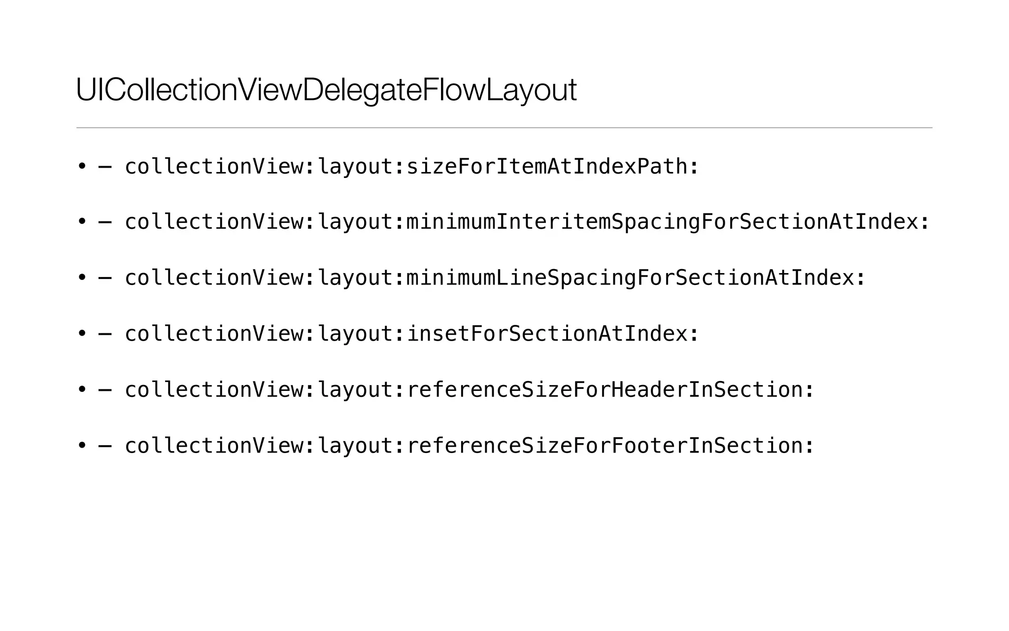 UICollectionViewDelegateFlowLayout
• – collectionView:layout:sizeForItemAtIndexPath:
• – collectionView:layout:minimumInteritemSpacingForSectionAtIndex:
• – collectionView:layout:minimumLineSpacingForSectionAtIndex:
• – collectionView:layout:insetForSectionAtIndex:
• – collectionView:layout:referenceSizeForHeaderInSection:
• – collectionView:layout:referenceSizeForFooterInSection:
 