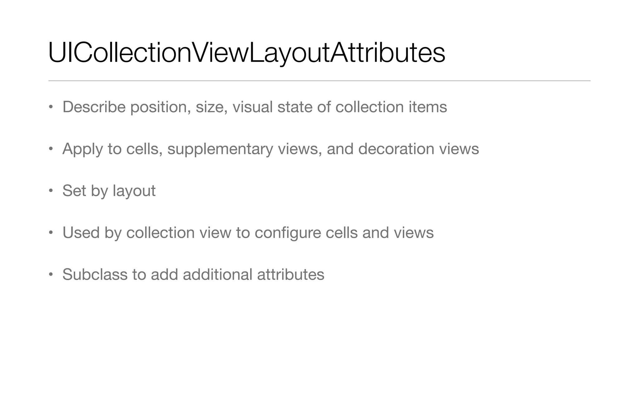 UICollectionViewLayoutAttributes
• Describe position, size, visual state of collection items
• Apply to cells, supplementary views, and decoration views
• Set by layout
• Used by collection view to conﬁgure cells and views
• Subclass to add additional attributes
 
