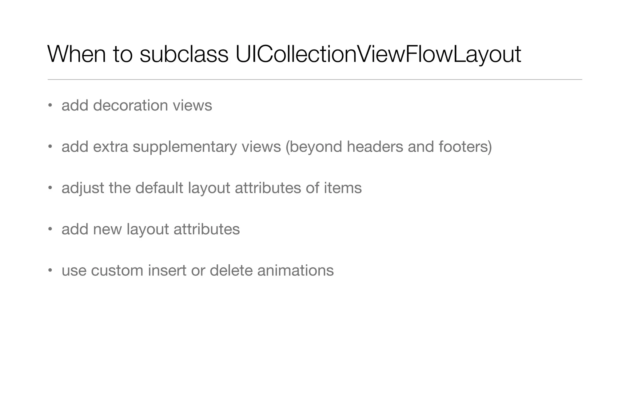 When to subclass UICollectionViewFlowLayout
• add decoration views
• add extra supplementary views (beyond headers and footers)
• adjust the default layout attributes of items
• add new layout attributes
• use custom insert or delete animations
 