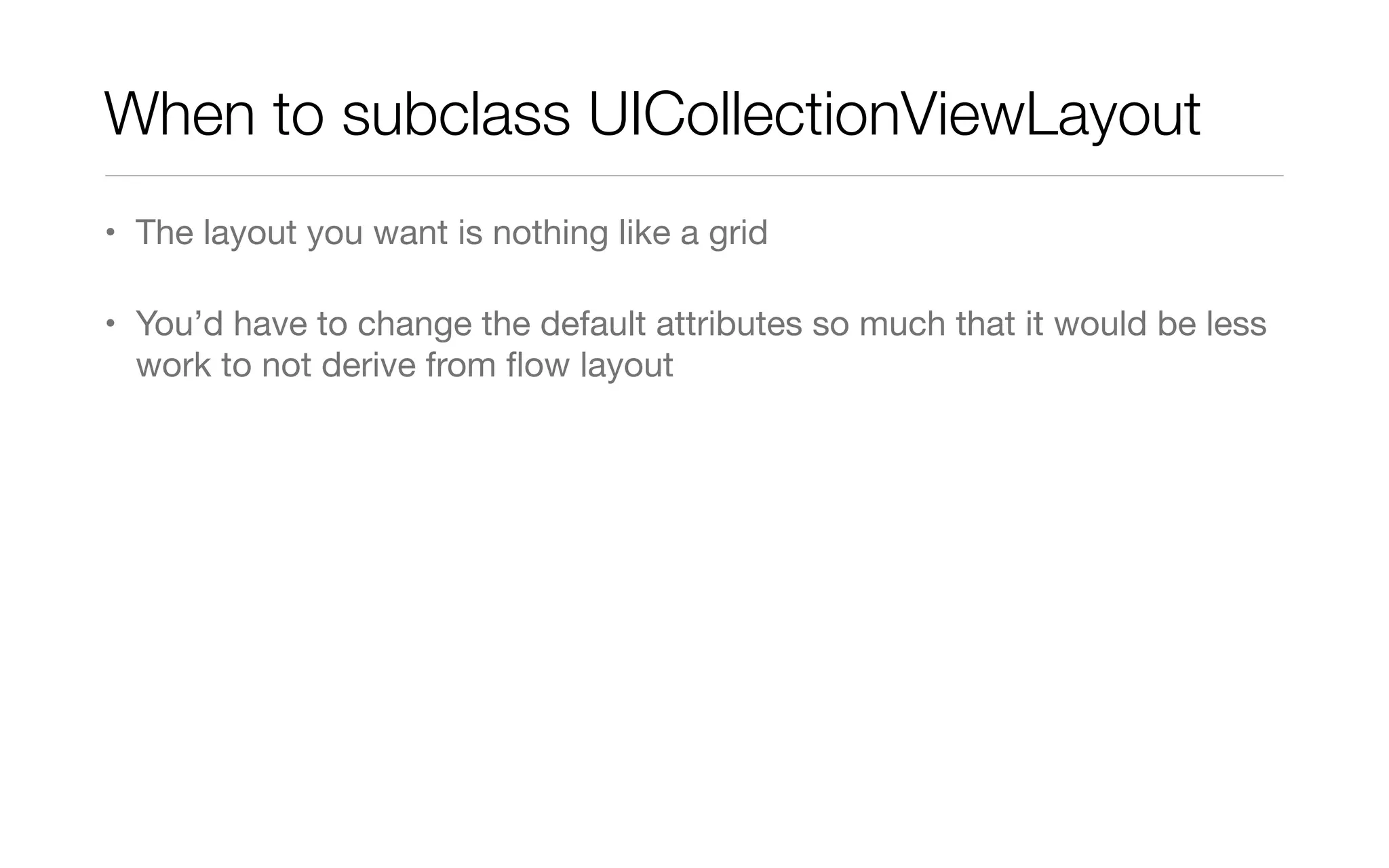When to subclass UICollectionViewLayout
• The layout you want is nothing like a grid
• You’d have to change the default attributes so much that it would be less
work to not derive from ﬂow layout
 