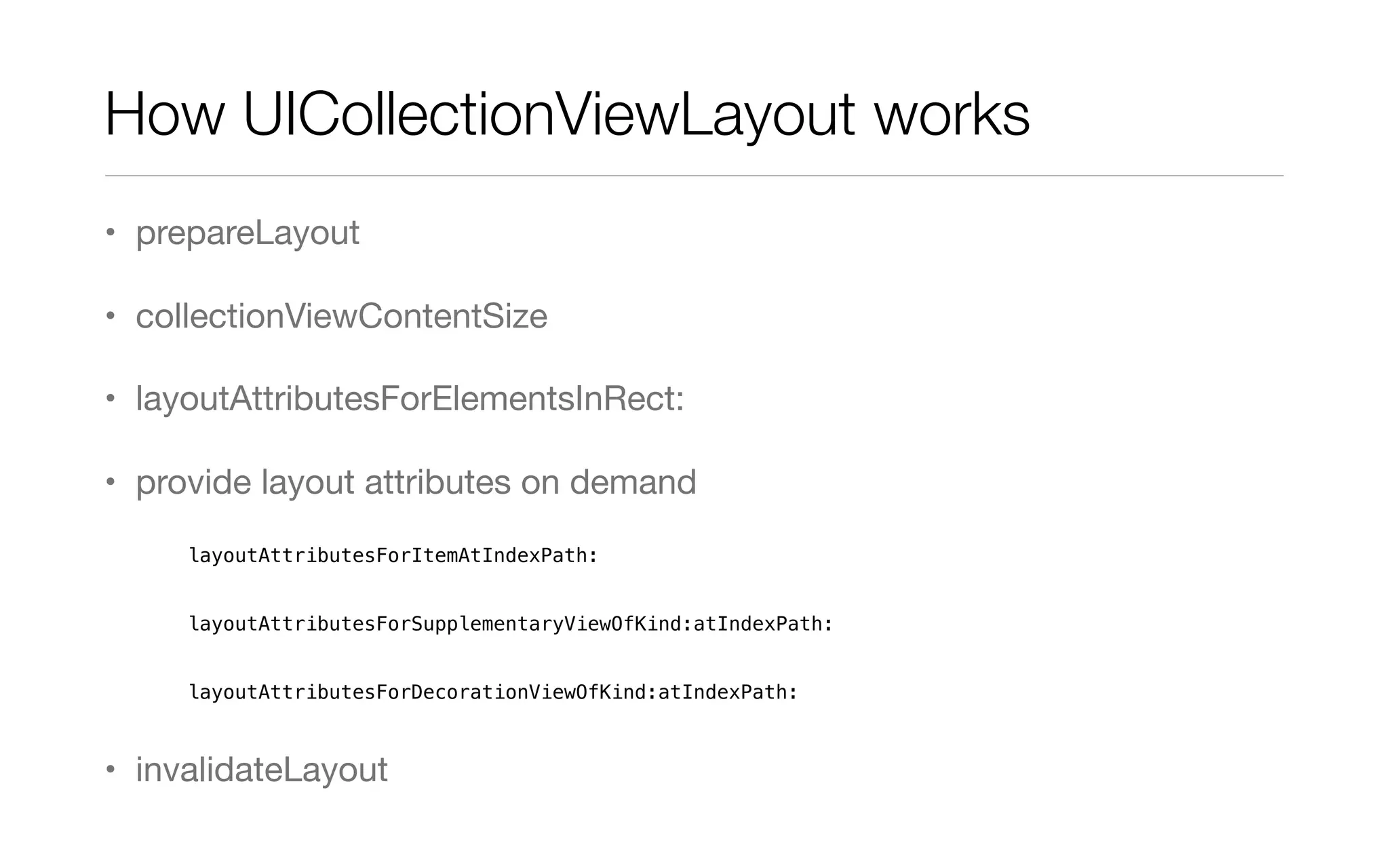 How UICollectionViewLayout works
• prepareLayout
• collectionViewContentSize
• layoutAttributesForElementsInRect:
• provide layout attributes on demand
layoutAttributesForItemAtIndexPath:
layoutAttributesForSupplementaryViewOfKind:atIndexPath:
layoutAttributesForDecorationViewOfKind:atIndexPath:
• invalidateLayout
 
