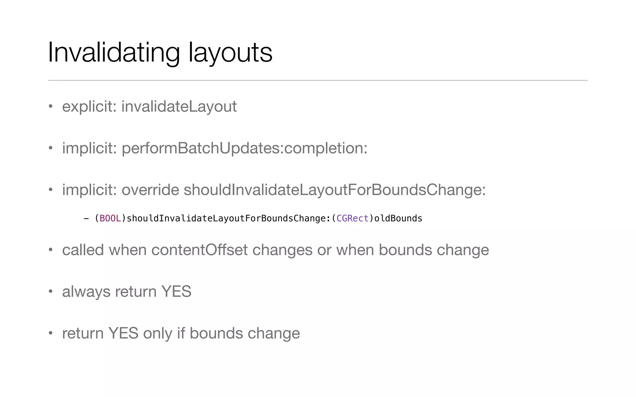Invalidating layouts
• explicit: invalidateLayout
• implicit: performBatchUpdates:completion:
• implicit: override shouldInvalidateLayoutForBoundsChange:
• called when contentOﬀset changes or when bounds change
• always return YES
• return YES only if bounds change
- (BOOL)shouldInvalidateLayoutForBoundsChange:(CGRect)oldBounds
 