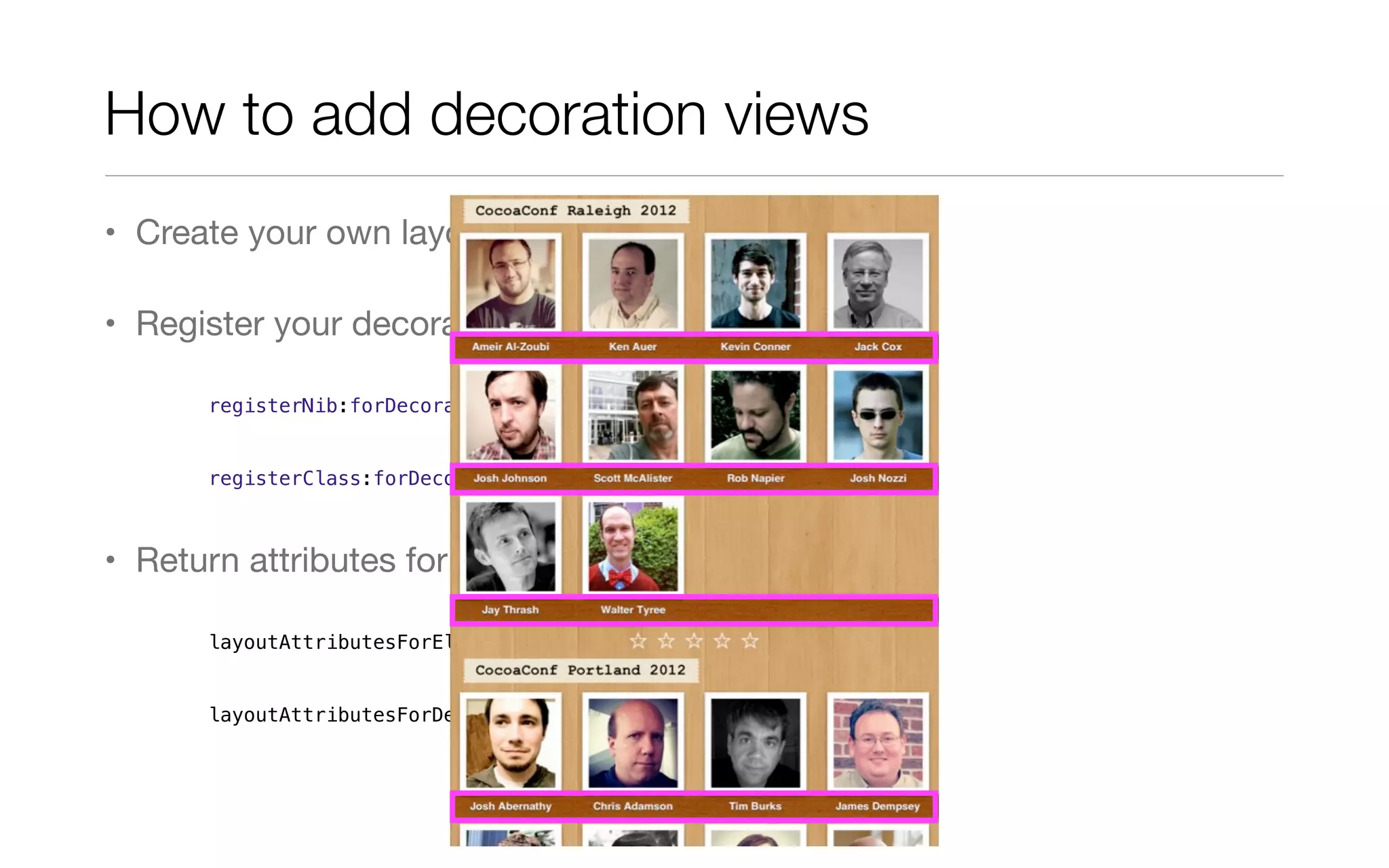 How to add decoration views
• Create your own layout class
• Register your decoration view
registerNib:forDecorationViewOfKind:
registerClass:forDecorationViewOfKind:
• Return attributes for all decoration views
layoutAttributesForElementsInRect:
layoutAttributesForDecorationViewOfKind:atIndexPath:
 
